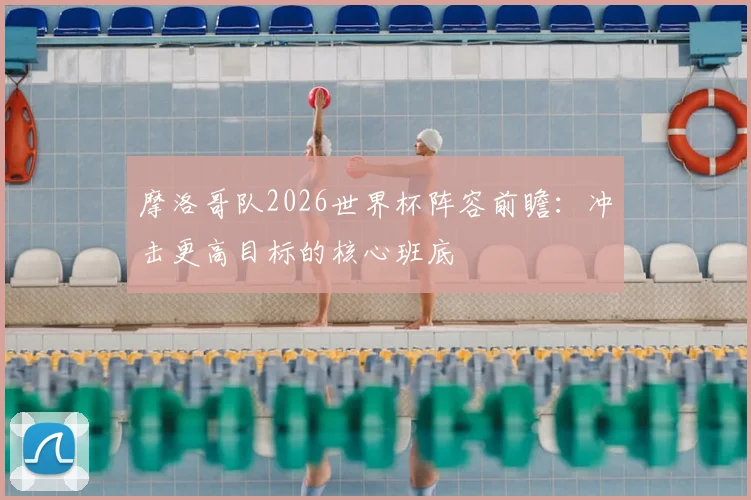 摩洛哥队2026世界杯阵容前瞻:冲击更高目标的核心班底