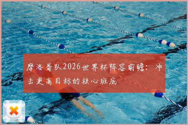 摩洛哥队2026世界杯阵容前瞻:冲击更高目标的核心班底